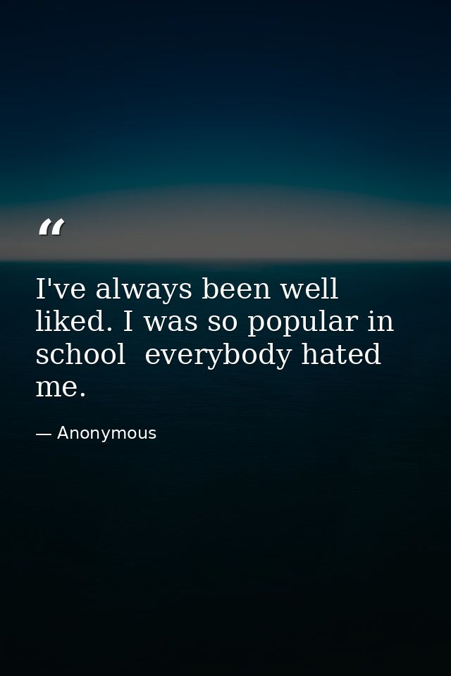 I've always been well liked. I was so popular in school  everybody hated me. — Anonymous