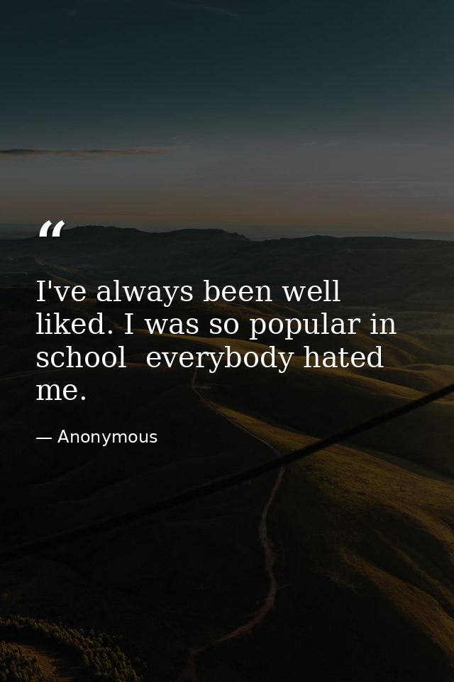 I've always been well liked. I was so popular in school  everybody hated me. — Anonymous