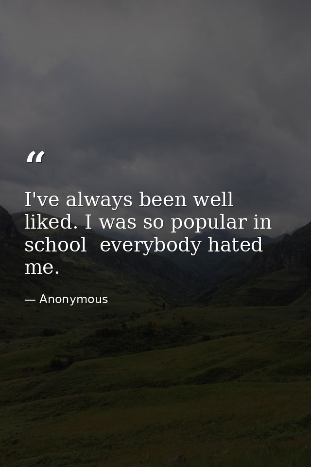 I've always been well liked. I was so popular in school  everybody hated me. — Anonymous