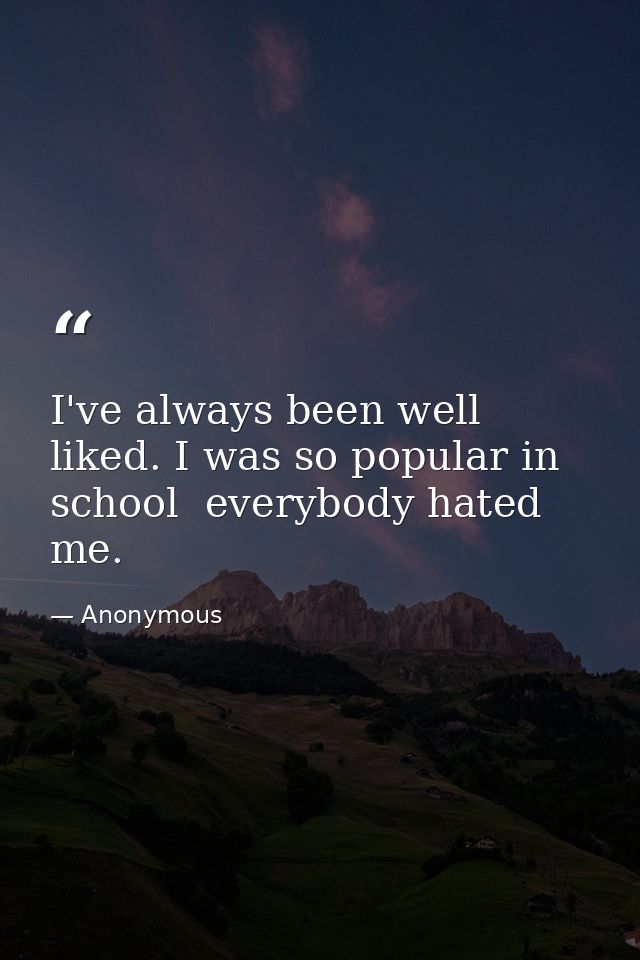 I've always been well liked. I was so popular in school  everybody hated me. — Anonymous