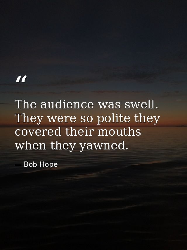 The audience was swell. They were so polite they covered their mouths when they yawned. — Bob Hope
