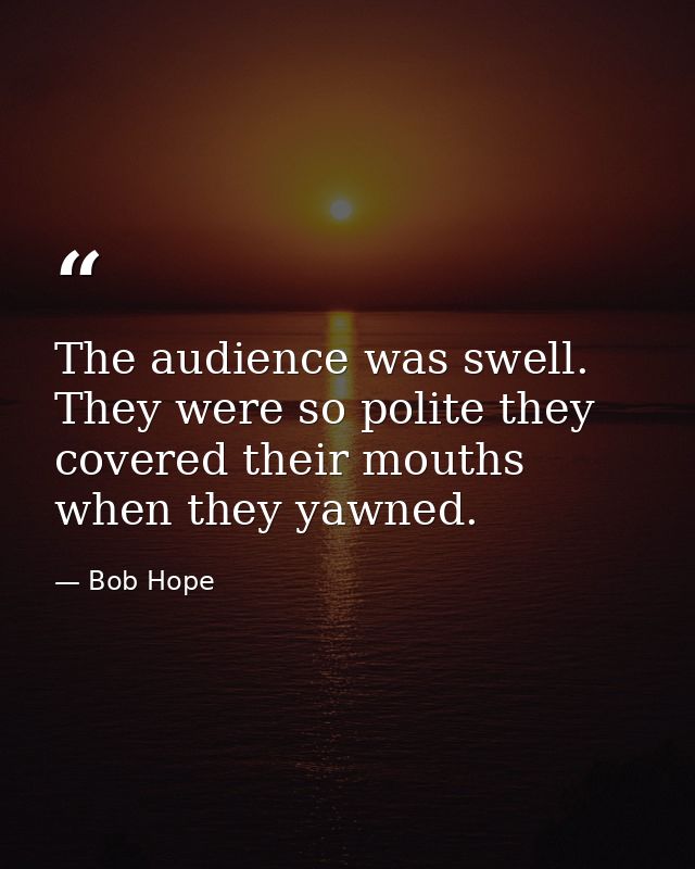 The audience was swell. They were so polite they covered their mouths when they yawned. — Bob Hope