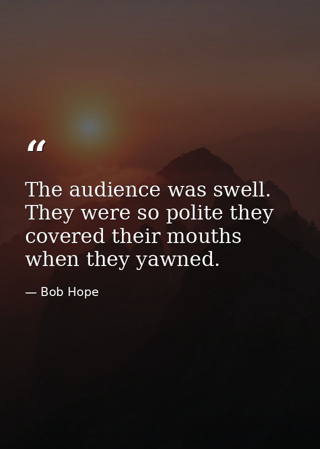The audience was swell. They were so polite they covered their mouths when they yawned. — Bob Hope