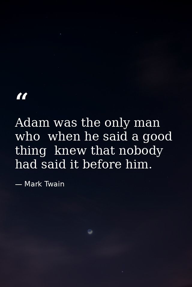 Adam was the only man who  when he said a good thing  knew that nobody had said it before him. — Mark Twain