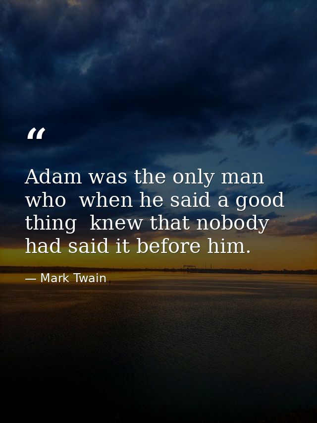 Adam was the only man who  when he said a good thing  knew that nobody had said it before him. — Mark Twain