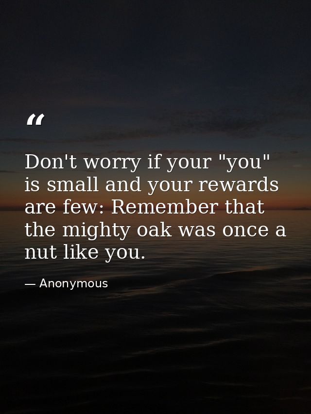 Don't worry if your "you" is small and your rewards are few: Remember that the mighty oak was once a nut like you. — Anonymous