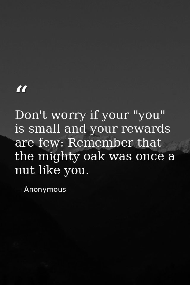 Don't worry if your "you" is small and your rewards are few: Remember that the mighty oak was once a nut like you. — Anonymous