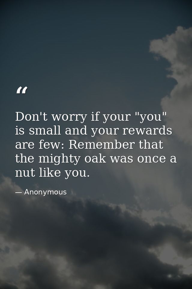 Don't worry if your "you" is small and your rewards are few: Remember that the mighty oak was once a nut like you. — Anonymous