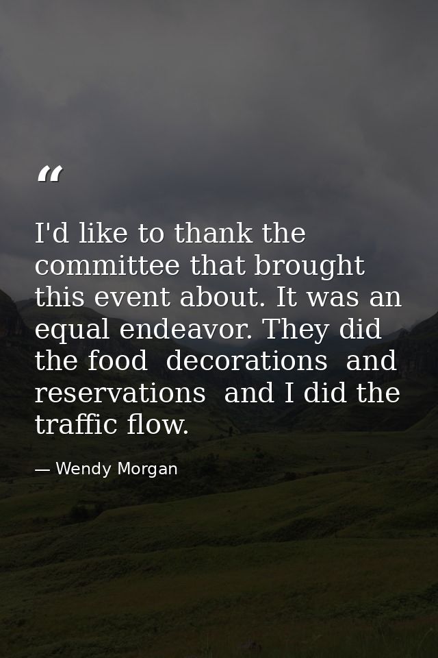 I'd like to thank the committee that brought this event about. It was an equal endeavor. They did the food  decorations  — Wendy Morgan
