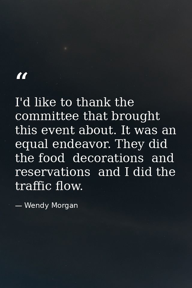 I'd like to thank the committee that brought this event about. It was an equal endeavor. They did the food  decorations  — Wendy Morgan