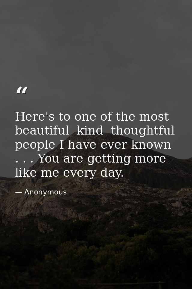 Here's to one of the most beautiful  kind  thoughtful people I have ever known . . . You are getting more like me every  — Anonymous