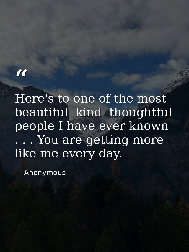 Here's to one of the most beautiful  kind  thoughtful people I have ever known . . . You are getting more like me every  — Anonymous