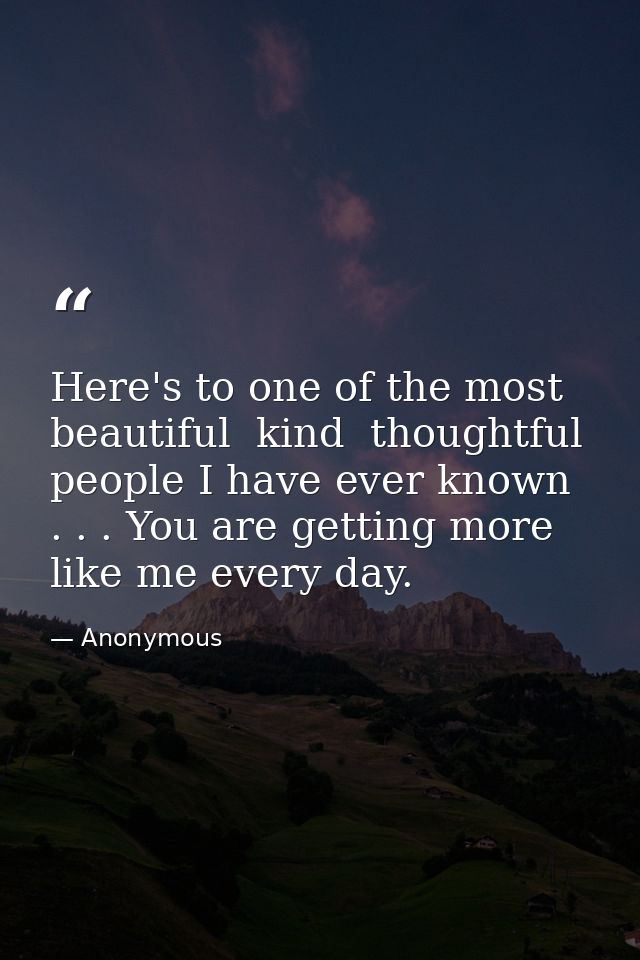 Here's to one of the most beautiful  kind  thoughtful people I have ever known . . . You are getting more like me every  — Anonymous