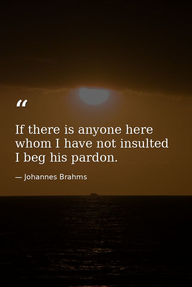 If there is anyone here whom I have not insulted  I beg his pardon. — Johannes Brahms