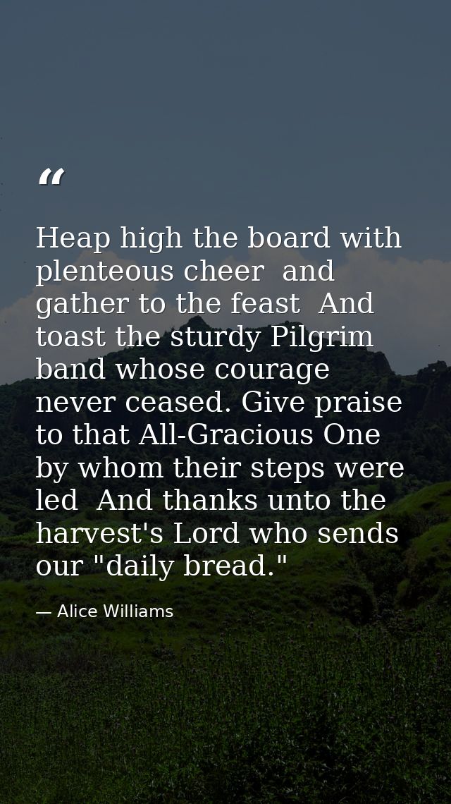 Heap high the board with plenteous cheer  and gather to the feast  And toast the sturdy Pilgrim band whose courage never — Alice Williams