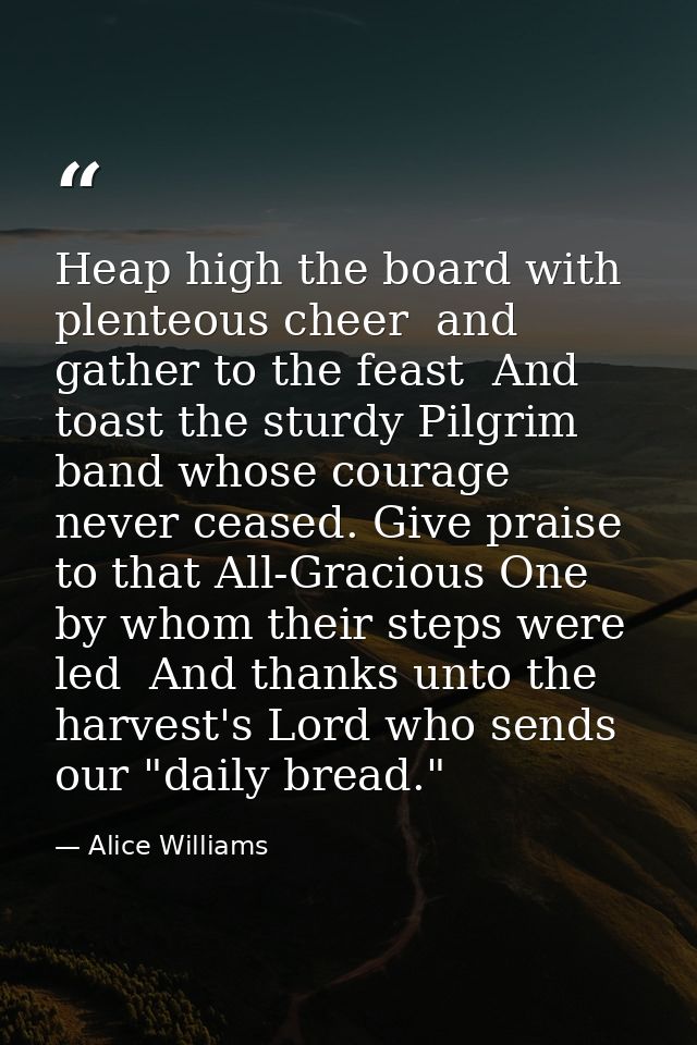 Heap high the board with plenteous cheer  and gather to the feast  And toast the sturdy Pilgrim band whose courage never — Alice Williams