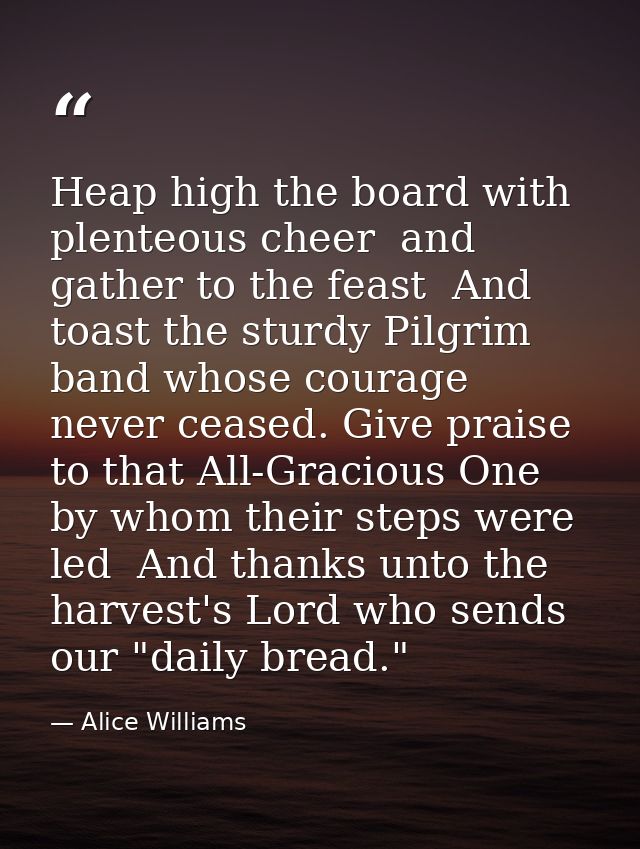 Heap high the board with plenteous cheer  and gather to the feast  And toast the sturdy Pilgrim band whose courage never — Alice Williams