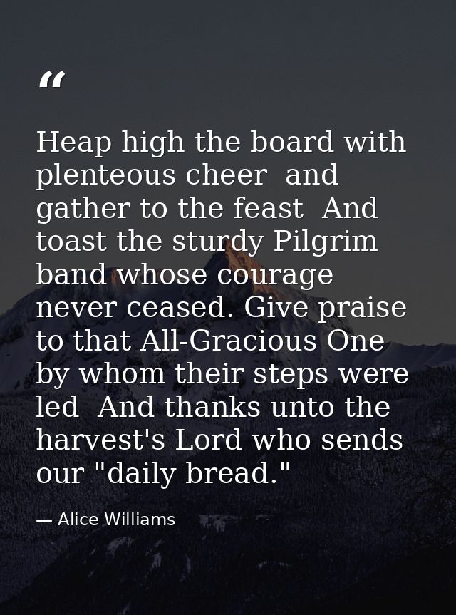 Heap high the board with plenteous cheer  and gather to the feast  And toast the sturdy Pilgrim band whose courage never — Alice Williams