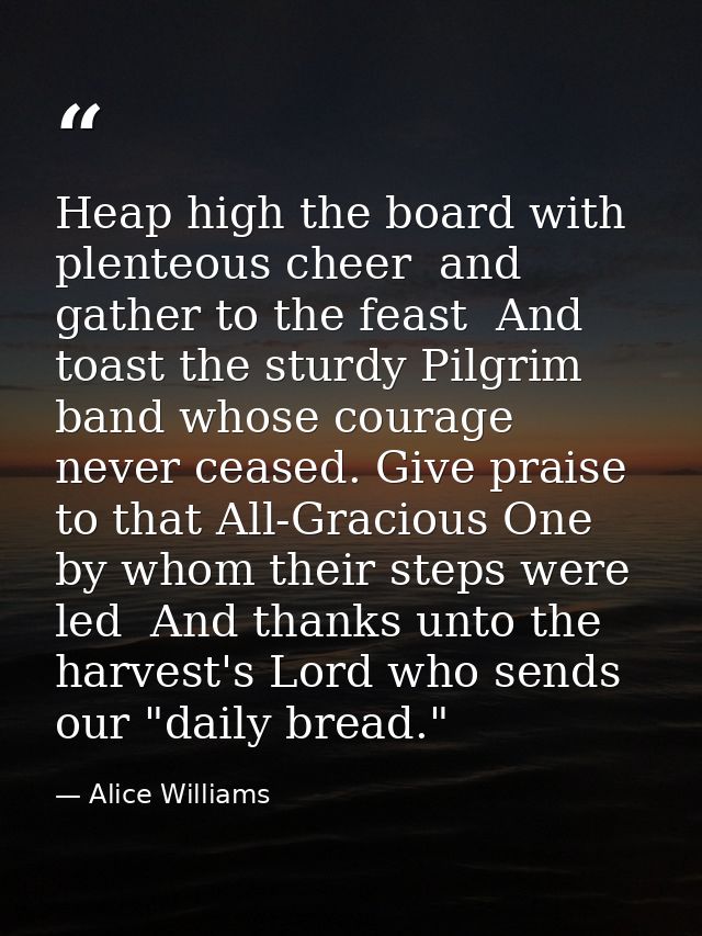 Heap high the board with plenteous cheer  and gather to the feast  And toast the sturdy Pilgrim band whose courage never — Alice Williams