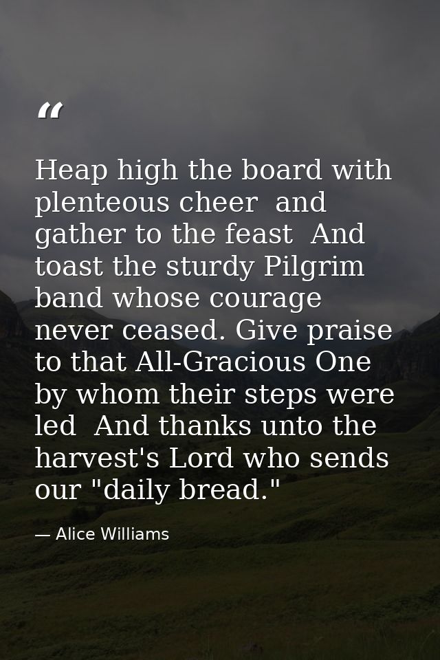Heap high the board with plenteous cheer  and gather to the feast  And toast the sturdy Pilgrim band whose courage never — Alice Williams
