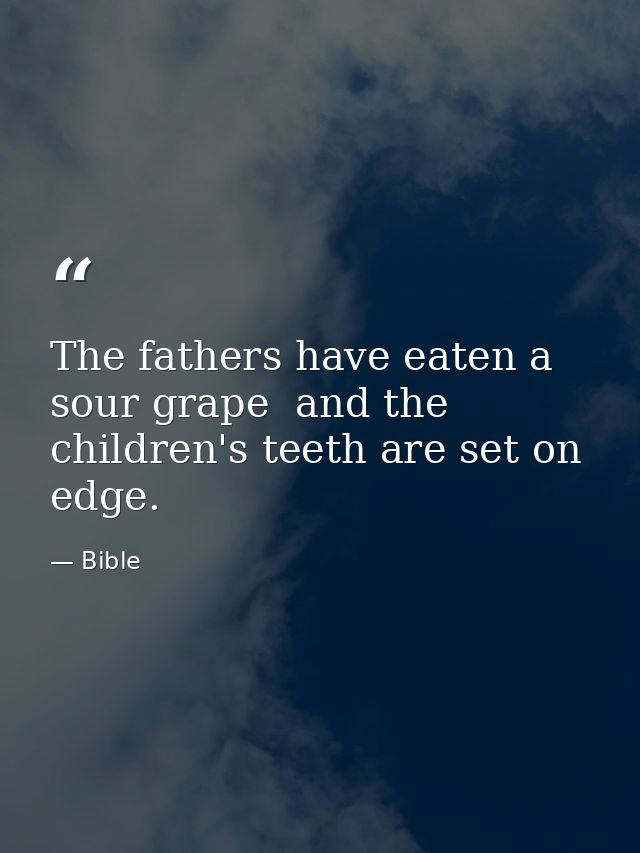 The fathers have eaten a sour grape  and the children's teeth are set on edge. — Bible