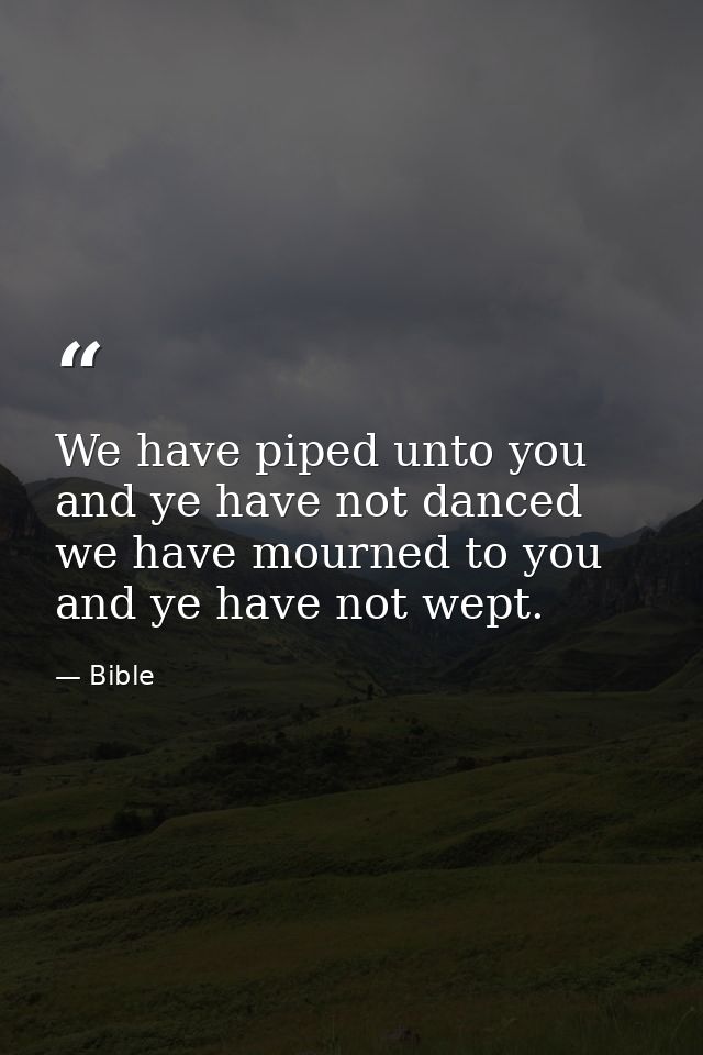We have piped unto you  and ye have not danced  we have mourned to you  and ye have not wept. — Bible