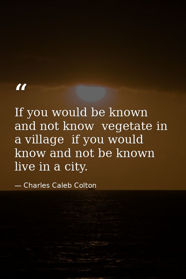 If you would be known  and not know  vegetate in a village  if you would know and not be known  live in a city. — Charles Caleb Colton