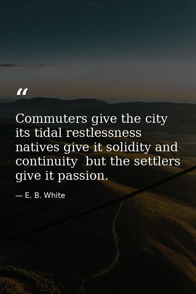 Commuters give the city its tidal restlessness  natives give it solidity and continuity  but the settlers give it passio — E. B. White
