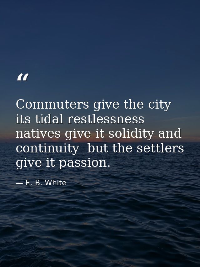 Commuters give the city its tidal restlessness  natives give it solidity and continuity  but the settlers give it passio — E. B. White