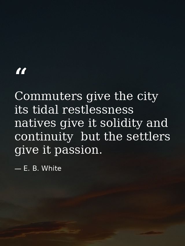 Commuters give the city its tidal restlessness  natives give it solidity and continuity  but the settlers give it passio — E. B. White