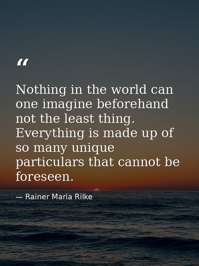 Nothing in the world can one imagine beforehand  not the least thing. Everything is made up of so many unique particular — Rainer Maria Rilke