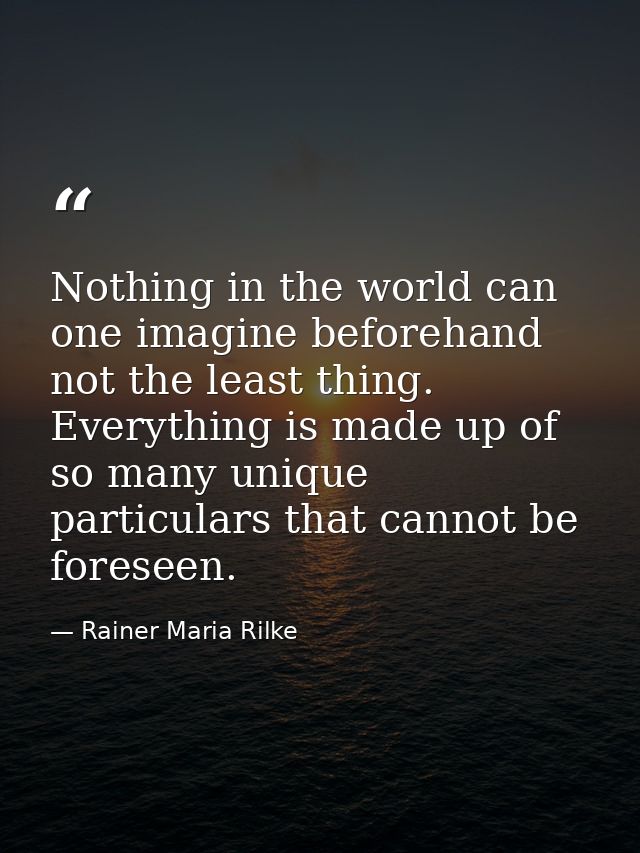 Nothing in the world can one imagine beforehand  not the least thing. Everything is made up of so many unique particular — Rainer Maria Rilke