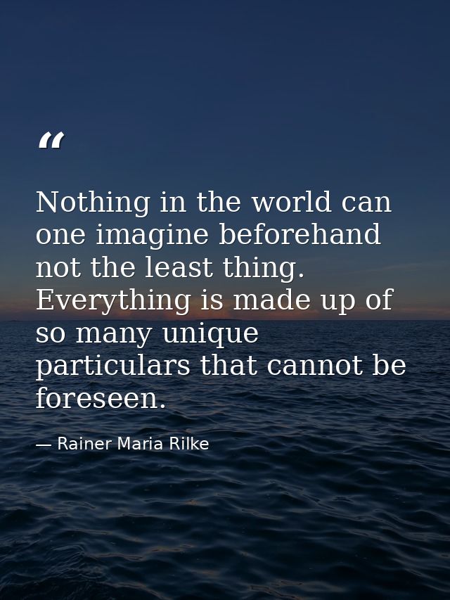 Nothing in the world can one imagine beforehand  not the least thing. Everything is made up of so many unique particular — Rainer Maria Rilke
