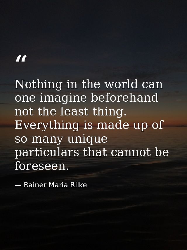Nothing in the world can one imagine beforehand  not the least thing. Everything is made up of so many unique particular — Rainer Maria Rilke