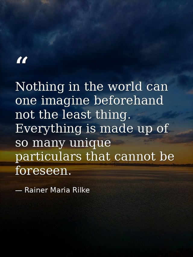 Nothing in the world can one imagine beforehand  not the least thing. Everything is made up of so many unique particular — Rainer Maria Rilke