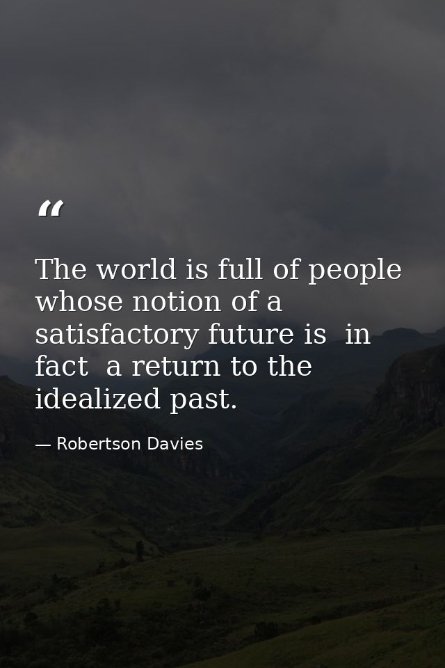 The world is full of people whose notion of a satisfactory future is  in fact  a return to the idealized past. — Robertson Davies