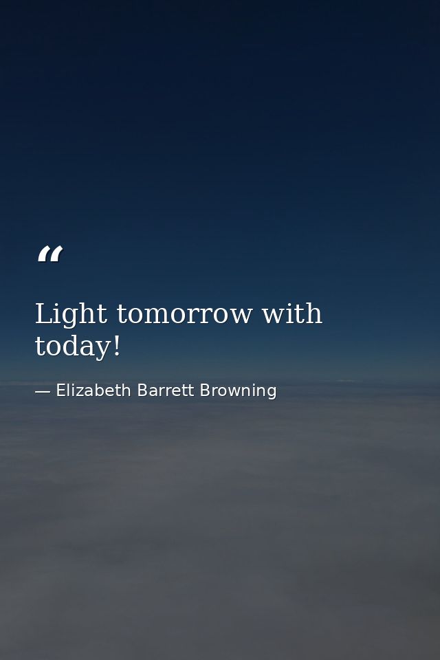 Light tomorrow with today! — Elizabeth Barrett Browning