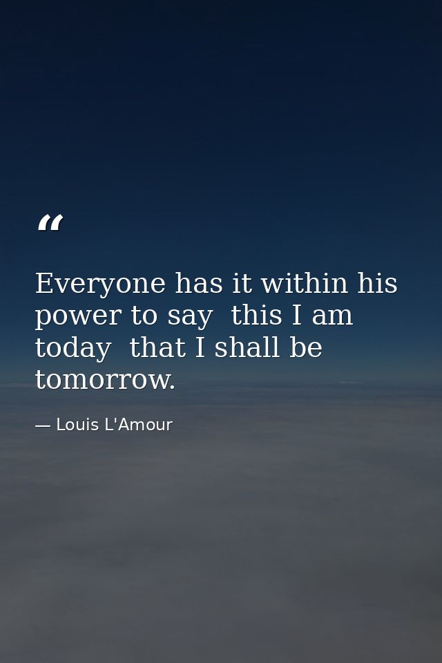 Everyone has it within his power to say  this I am today  that I shall be tomorrow. — Louis L'Amour