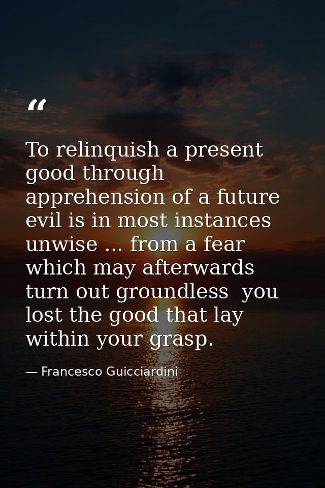 To relinquish a present good through apprehension of a future evil is in most instances unwise ... from a fear which may — Francesco Guicciardini