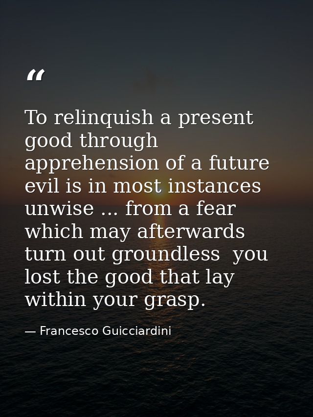 To relinquish a present good through apprehension of a future evil is in most instances unwise ... from a fear which may — Francesco Guicciardini