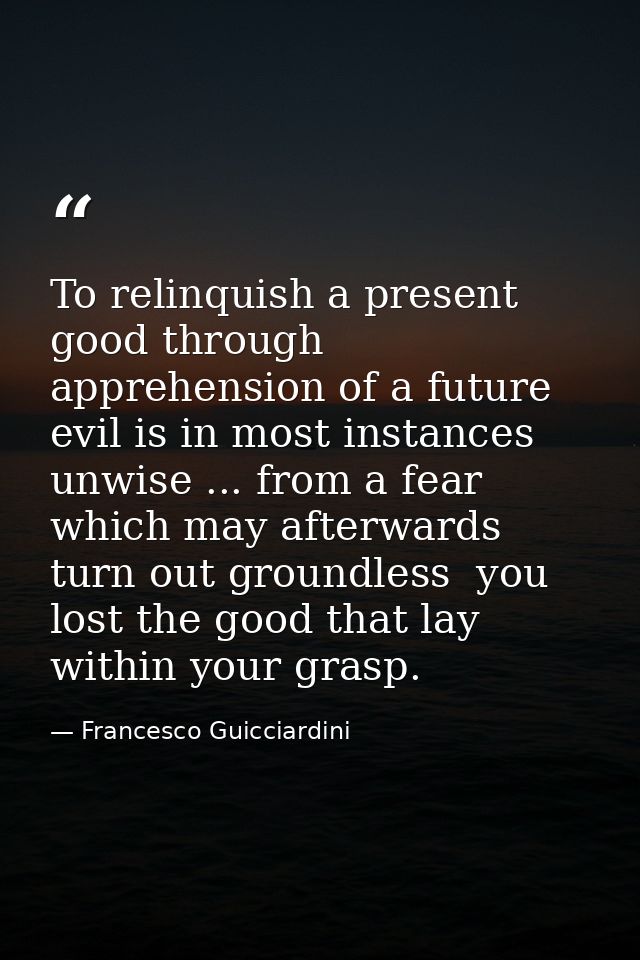 To relinquish a present good through apprehension of a future evil is in most instances unwise ... from a fear which may — Francesco Guicciardini