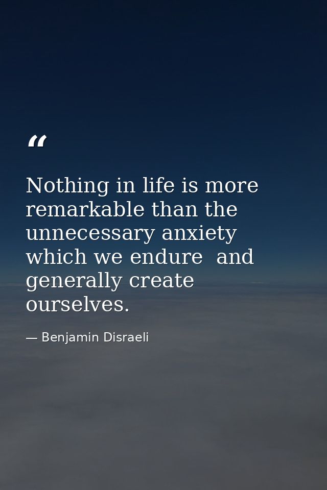 Nothing in life is more remarkable than the unnecessary anxiety which we endure  and generally create ourselves. — Benjamin Disraeli