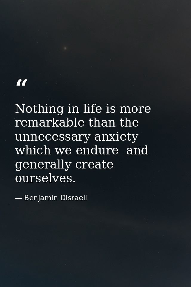 Nothing in life is more remarkable than the unnecessary anxiety which we endure  and generally create ourselves. — Benjamin Disraeli