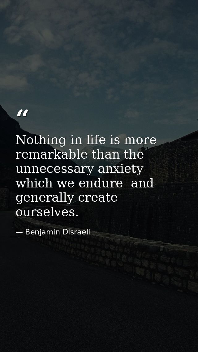 Nothing in life is more remarkable than the unnecessary anxiety which we endure  and generally create ourselves. — Benjamin Disraeli