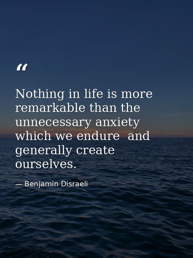 Nothing in life is more remarkable than the unnecessary anxiety which we endure  and generally create ourselves. — Benjamin Disraeli
