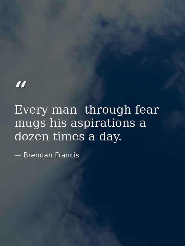 Every man  through fear  mugs his aspirations a dozen times a day. — Brendan Francis