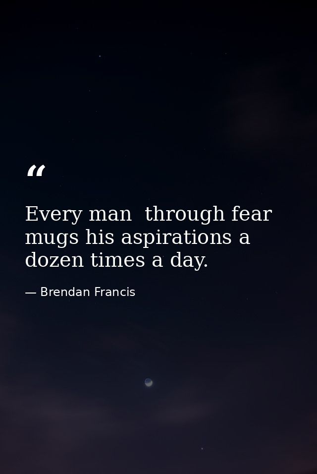 Every man  through fear  mugs his aspirations a dozen times a day. — Brendan Francis