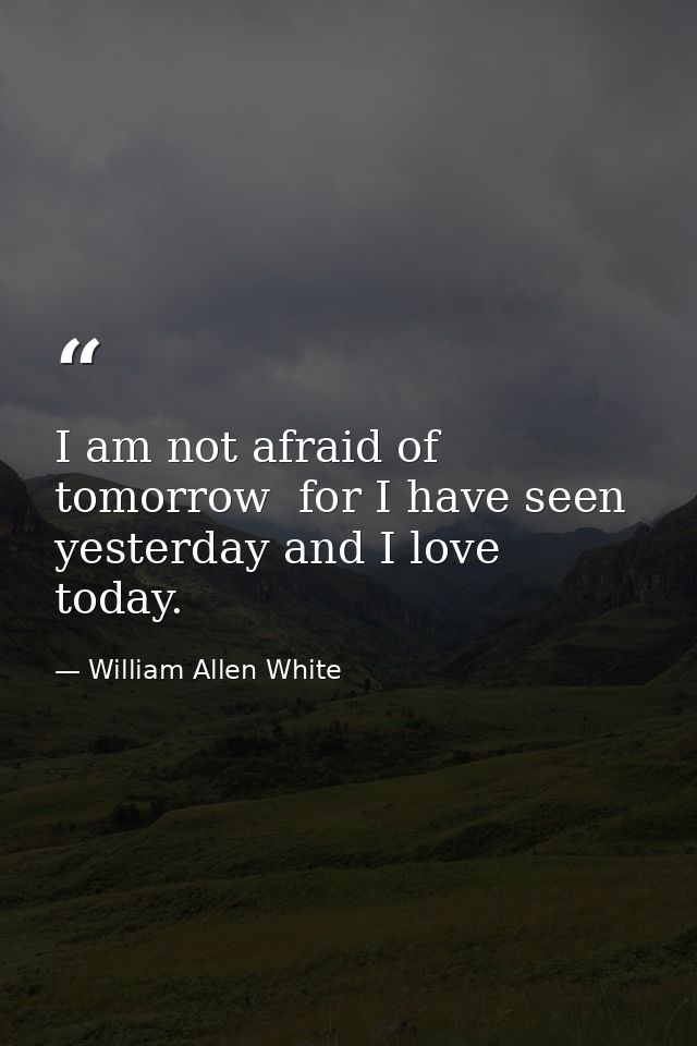 I am not afraid of tomorrow  for I have seen yesterday and I love today. — William Allen White