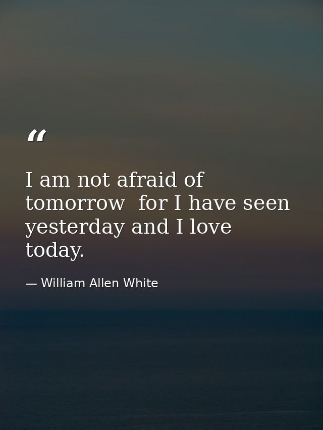 I am not afraid of tomorrow  for I have seen yesterday and I love today. — William Allen White