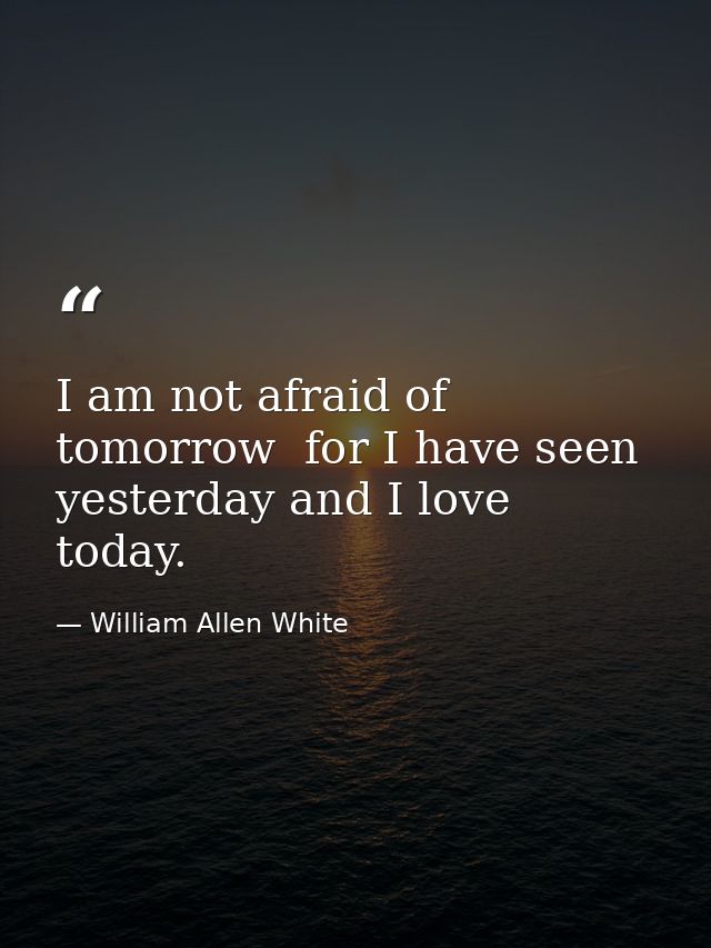 I am not afraid of tomorrow  for I have seen yesterday and I love today. — William Allen White